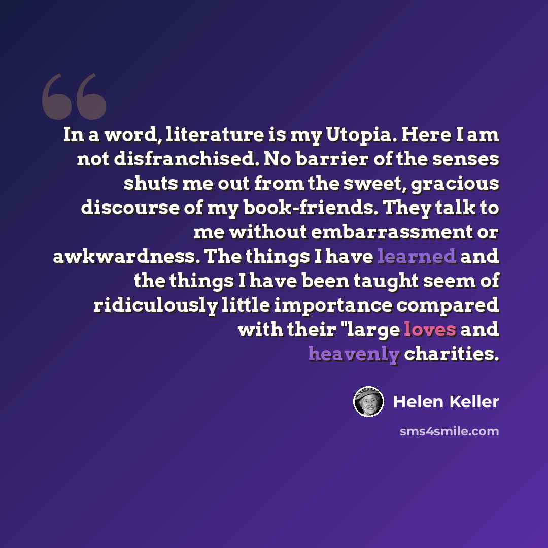 “In a word, literature is my Utopia. Here I am not disfranchised. No barrier of the senses shuts me out from the sweet, gracious discourse of my book-friends. They talk to me without embarrassment or awkwardness. The things I have learned and the things I have been taught seem of ridiculously…” quote by Helen Keller