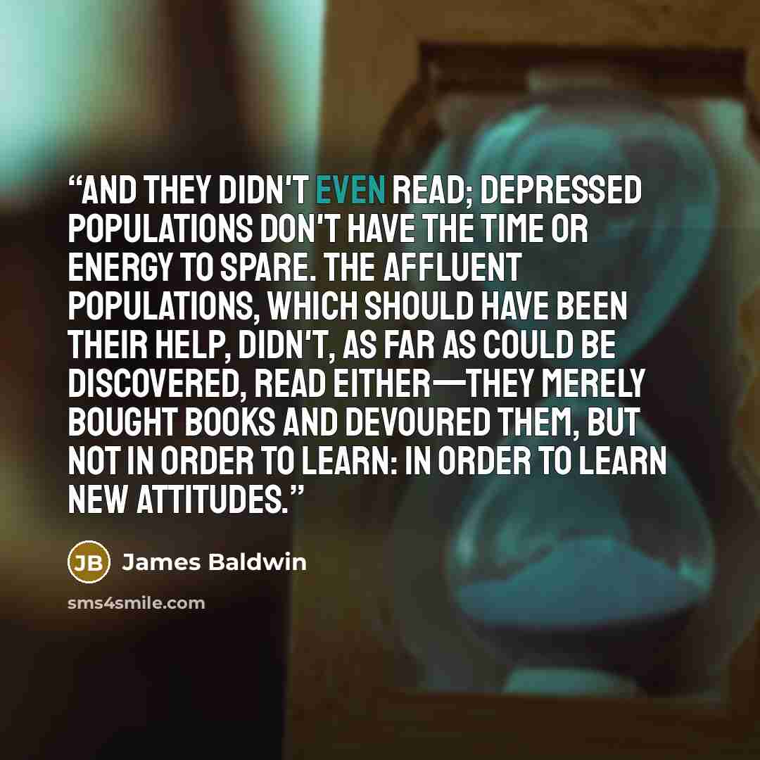 “And they didn't even read; depressed populations don't have the time or energy to spare. The affluent populations, which should have been their help, didn't, as far as could be discovered, read either—they merely bought books and devoured them, but not in order to learn: in order to learn new…” quote by James Baldwin