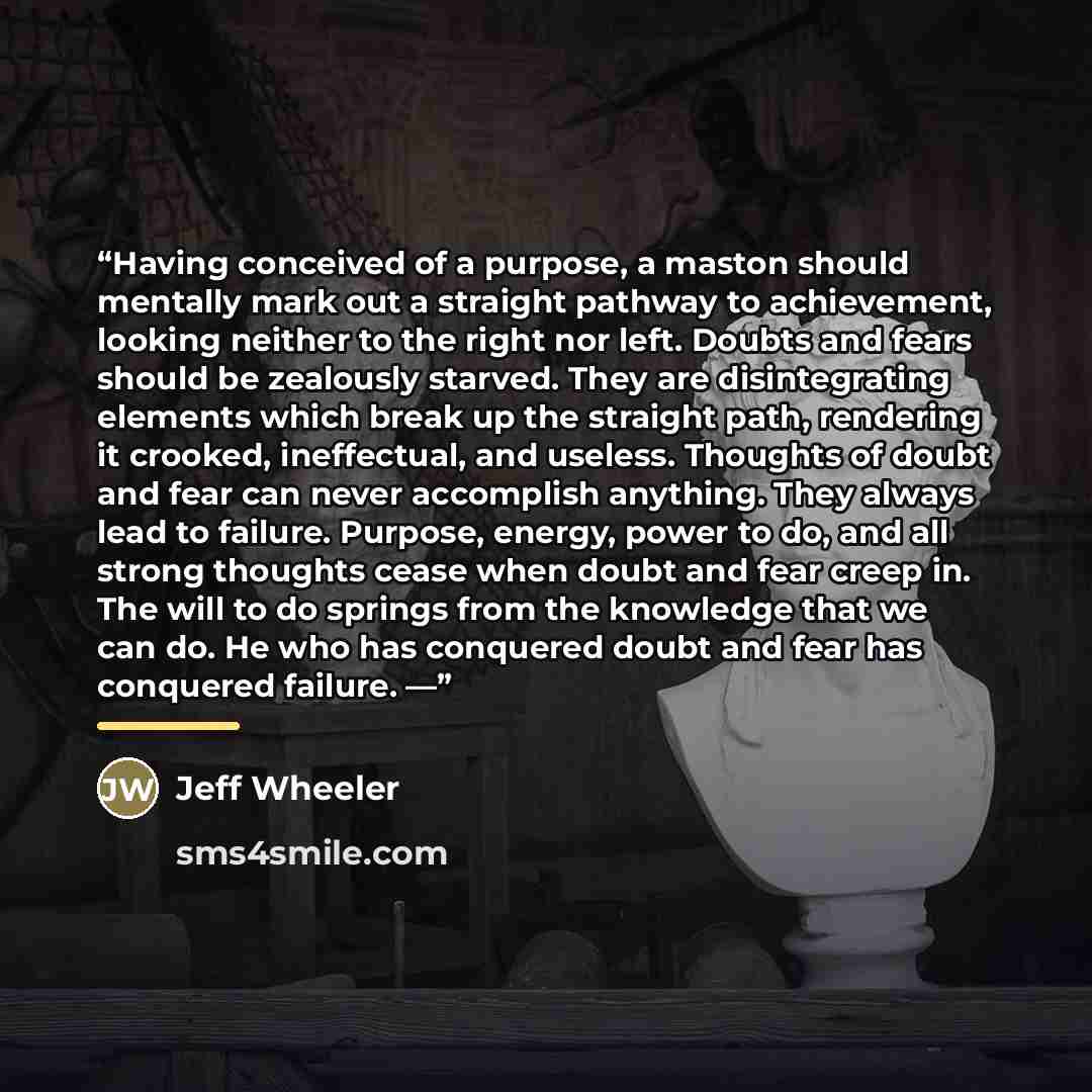 “Having conceived of a purpose, a maston should mentally mark out a straight pathway to achievement, looking neither to the right nor left. Doubts and fears should be zealously starved. They are disintegrating elements which break up the straight path, rendering it crooked, ineffectual, and…” quote by Jeff Wheeler