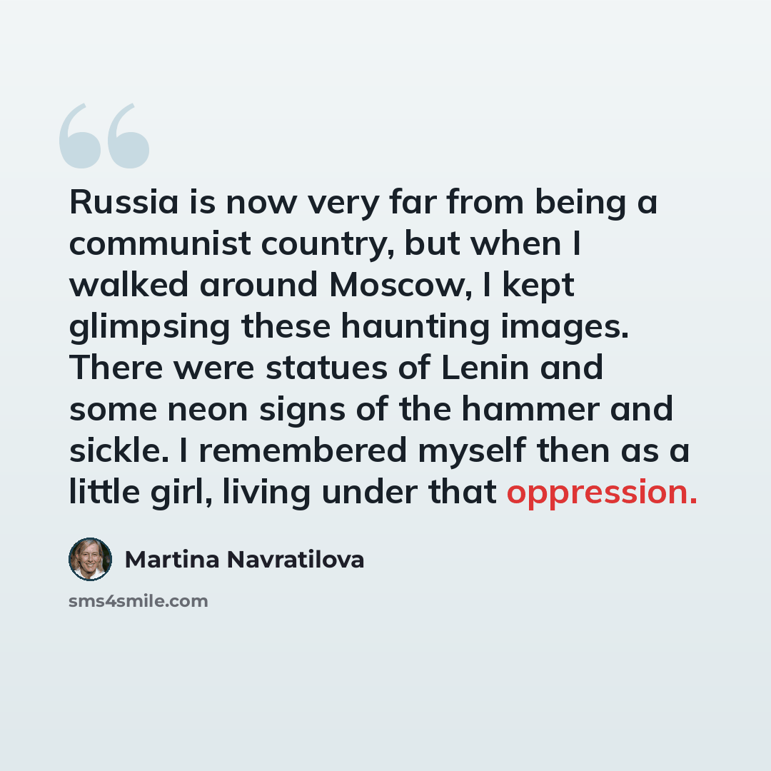 “Russia is now very far from being a communist country, but when I walked around Moscow, I kept glimpsing these haunting images. There were statues of Lenin and some neon signs of the hammer and sickle. I remembered myself then as a little girl, living under that oppression.” quote by Martina Navratilova