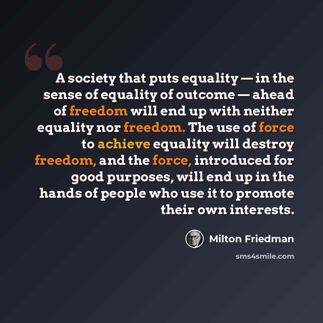 “A society that puts equality — in the sense of equality of outcome — ahead of freedom will end up with neither equality nor freedom. The use of force to achieve equality will destroy freedom, and the force, introduced for good purposes, will end up in the hands of people who use it to promote…” quote by Milton Friedman