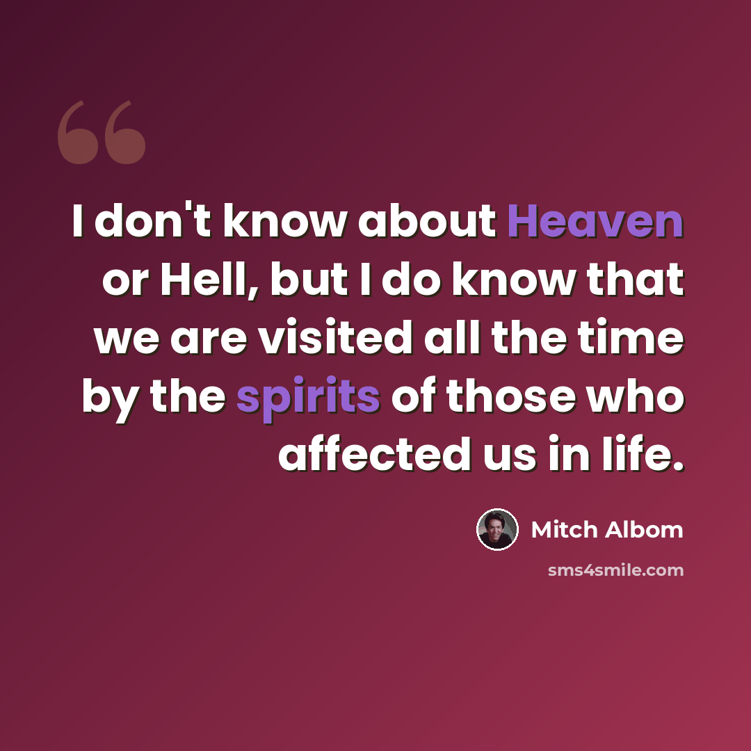 “I don't know about Heaven or Hell, but I do know that we are visited all the time by the spirits of those who affected us in life.” quote by Mitch Albom