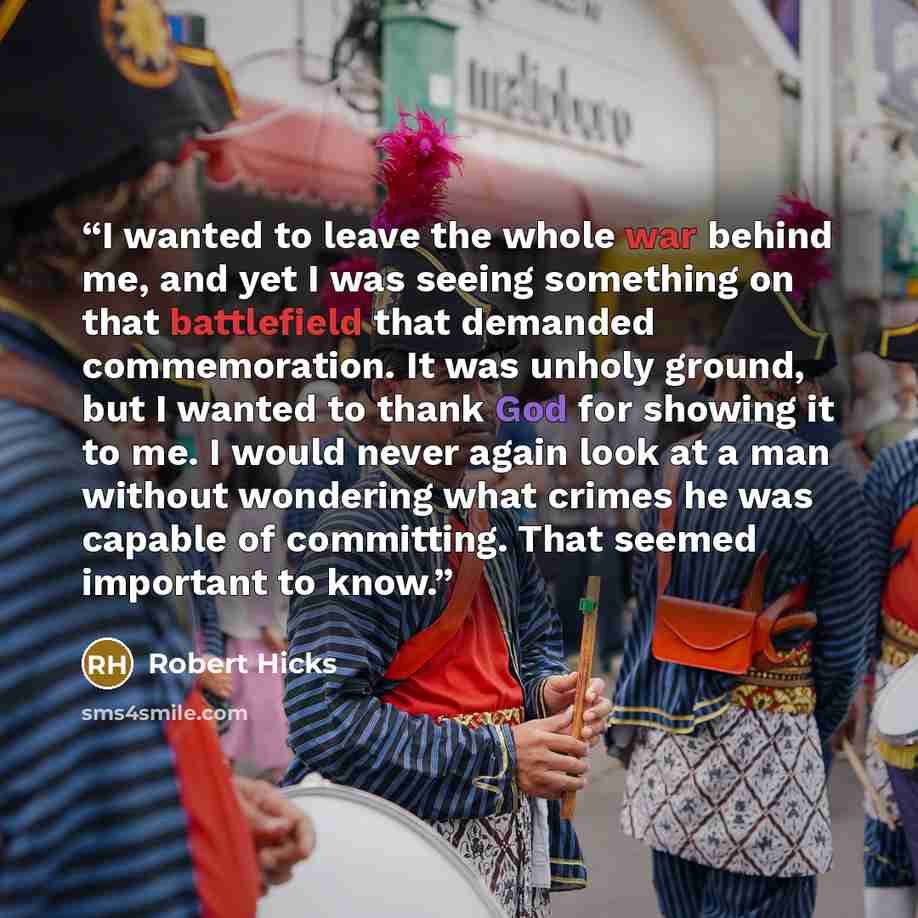 “I wanted to leave the whole war behind me, and yet I was seeing something on that battlefield that demanded commemoration. It was unholy ground, but I wanted to thank God for showing it to me. I would never again look at a man without wondering what crimes he was capable of committing. That seemed…” quote by Robert Hicks