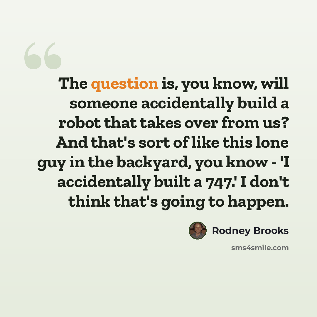 “The question is, you know, will someone accidentally build a robot that takes over from us? And that's sort of like this lone guy in the backyard, you know - 'I accidentally built a 747.' I don't think that's going to happen.” quote by Rodney Brooks