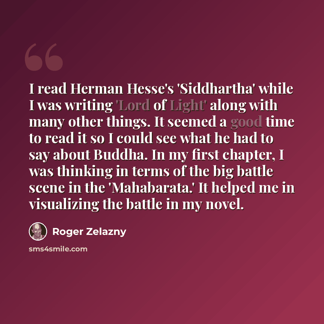 “I read Herman Hesse's 'Siddhartha' while I was writing 'Lord of Light' along with many other things. It seemed a good time to read it so I could see what he had to say about Buddha. In my first chapter, I was thinking in terms of the big battle scene in the 'Mahabarata.' It helped me in…” quote by Roger Zelazny