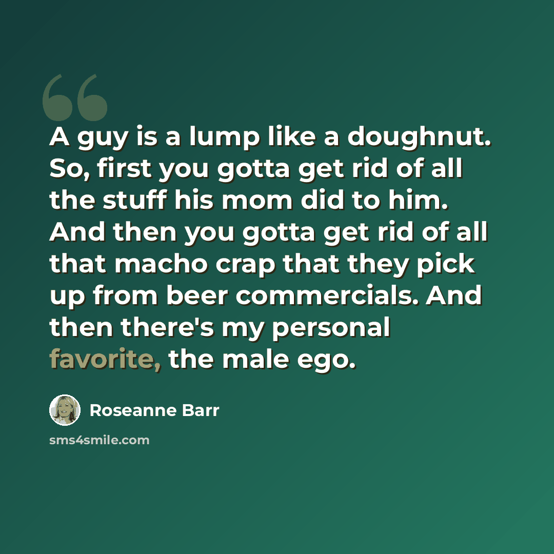 “A guy is a lump like a doughnut. So, first you gotta get rid of all the stuff his mom did to him. And then you gotta get rid of all that macho crap that they pick up from beer commercials. And then there's my personal favorite, the male ego.” quote by Roseanne Barr