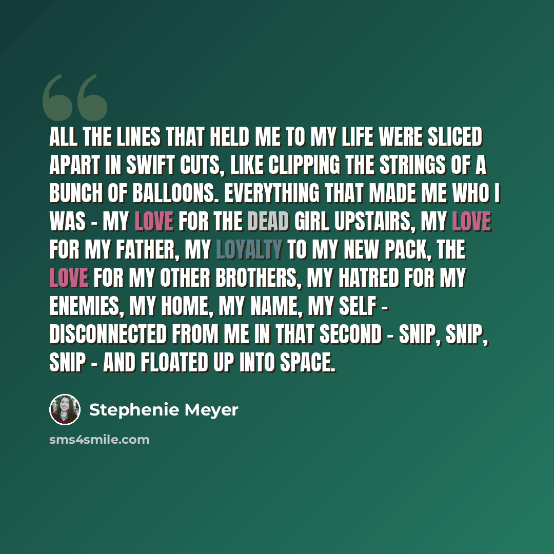 “All the lines that held me to my life were sliced apart in swift cuts, like clipping the strings of a bunch of balloons. Everything that made me who I was - my love for the dead girl upstairs, my love for my father, my loyalty to my new pack, the love for my other brothers, my hatred for my…” quote by Stephenie Meyer