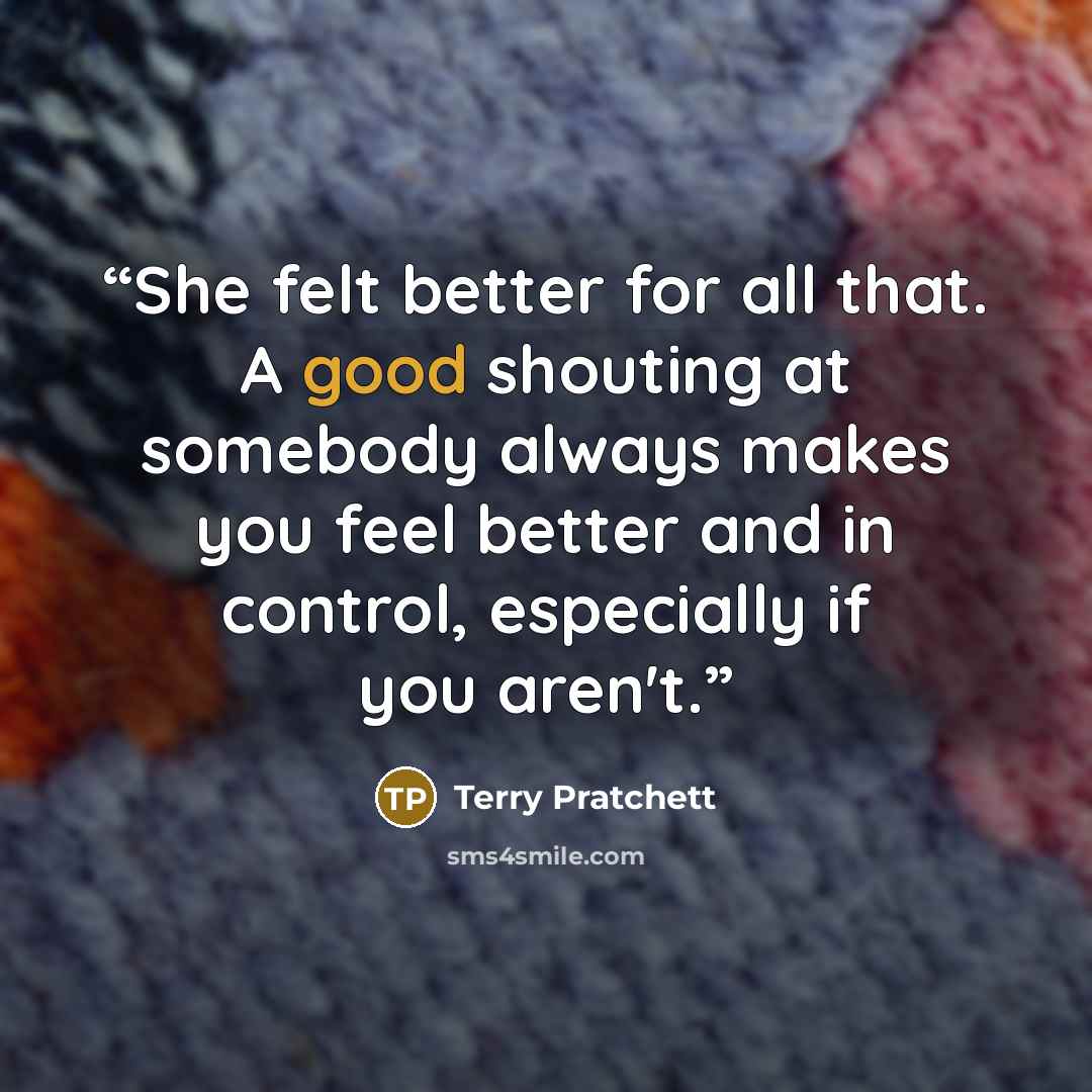 “She felt better for all that. A good shouting at somebody always makes you feel better and in control, especially if you aren't.” quote by Terry Pratchett