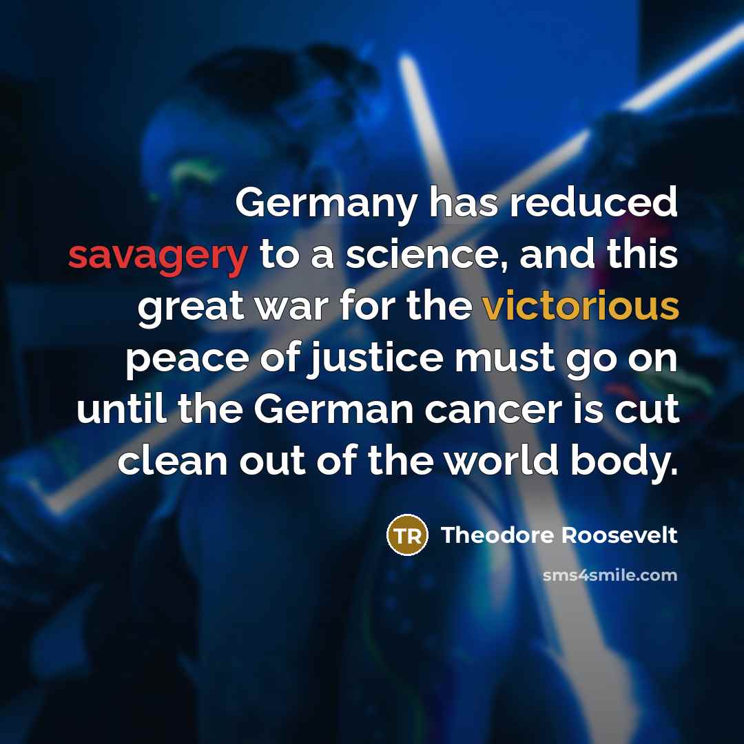 “Germany has reduced savagery to a science, and this great war for the victorious peace of justice must go on until the German cancer is cut clean out of the world body.” quote by Theodore Roosevelt