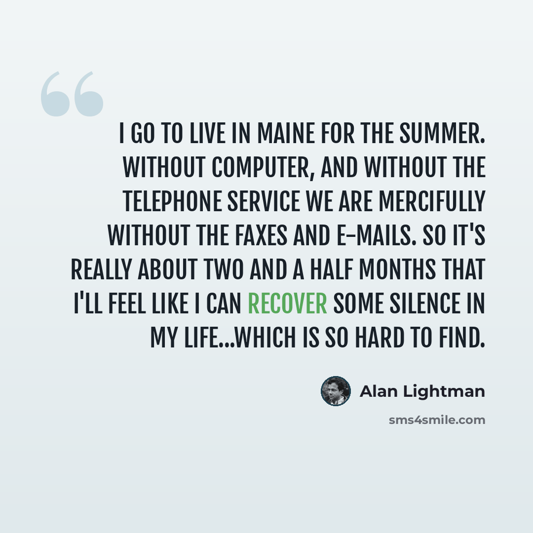“I go to live in Maine for the summer. Without computer, and without the telephone service we are mercifully without the faxes and e-mails. So it's really about two and a half months that I'll feel like I can recover some silence in my life...which is so hard to find.” quote by Alan Lightman