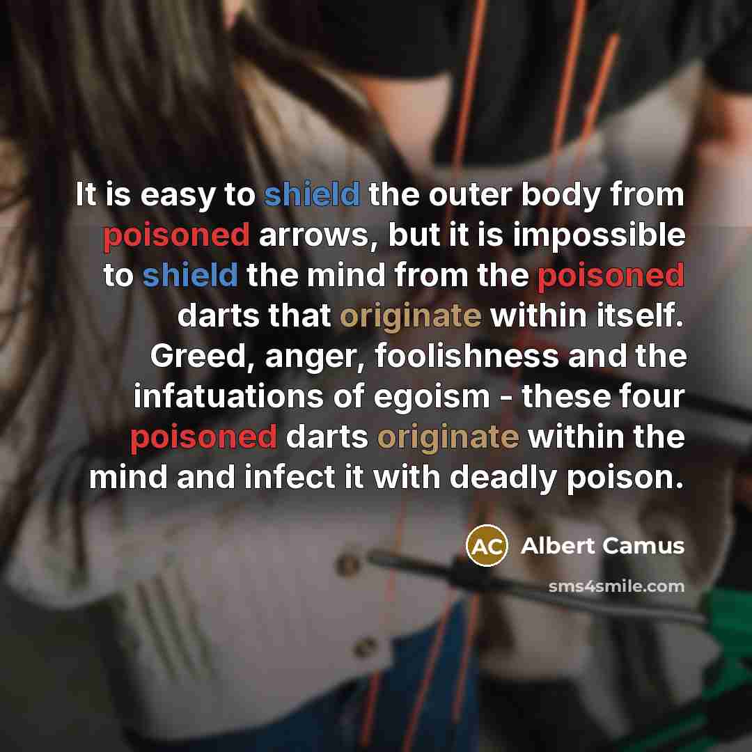 “It is easy to shield the outer body from poisoned arrows, but it is impossible to shield the mind from the poisoned darts that originate within itself. Greed, anger, foolishness and the infatuations of egoism - these four poisoned darts originate within the mind and infect it with deadly poison.” quote by Albert Camus