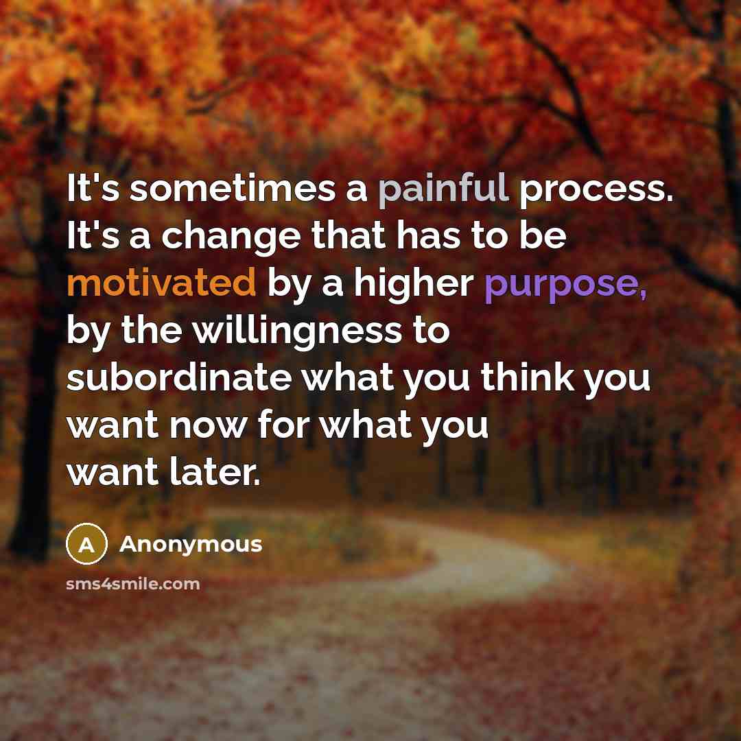 “It's sometimes a painful process. It's a change that has to be motivated by a higher purpose, by the willingness to subordinate what you think you want now for what you want later.” quote by Anonymous