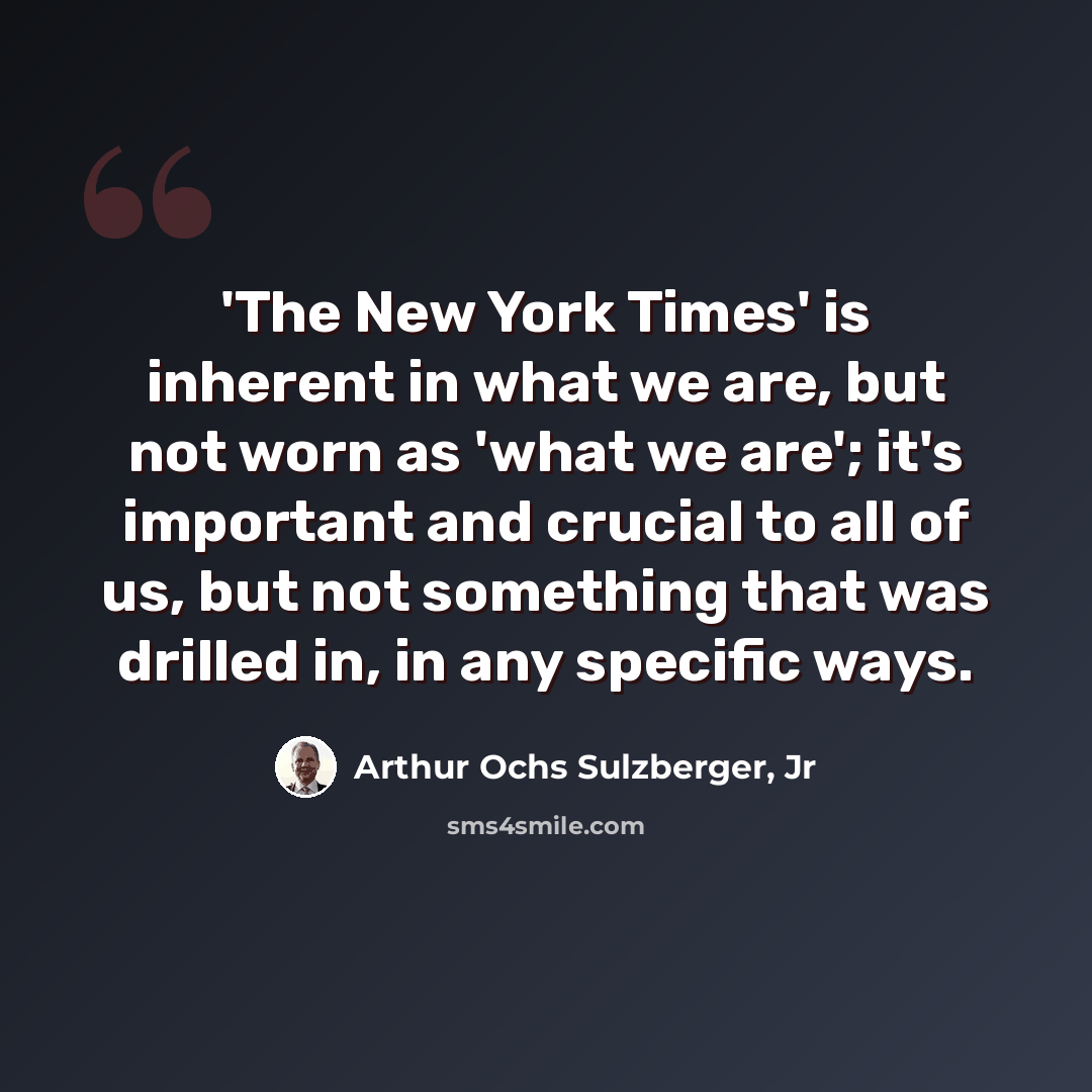 “'The New York Times' is inherent in what we are, but not worn as 'what we are'; it's important and crucial to all of us, but not something that was drilled in, in any specific ways.” quote by Arthur Ochs Sulzberger, Jr