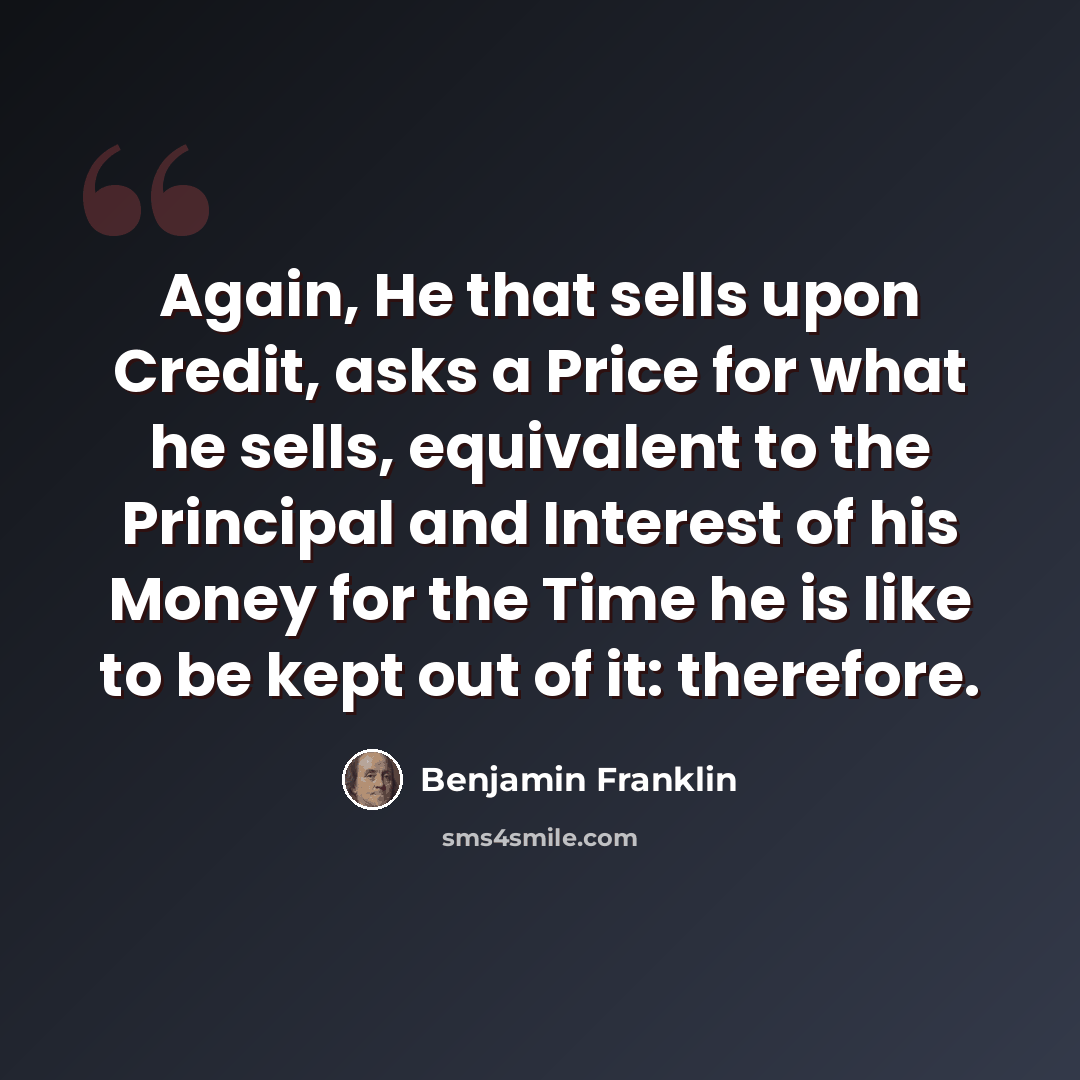 “Again, He that sells upon Credit, asks a Price for what he sells, equivalent to the Principal and Interest of his Money for the Time he is like to be kept out of it: therefore.” quote by Benjamin Franklin