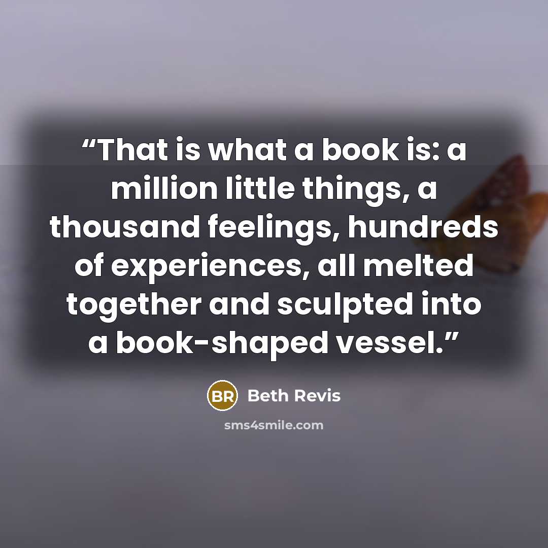 “That is what a book is: a million little things, a thousand feelings, hundreds of experiences, all melted together and sculpted into a book-shaped vessel.” quote by Beth Revis