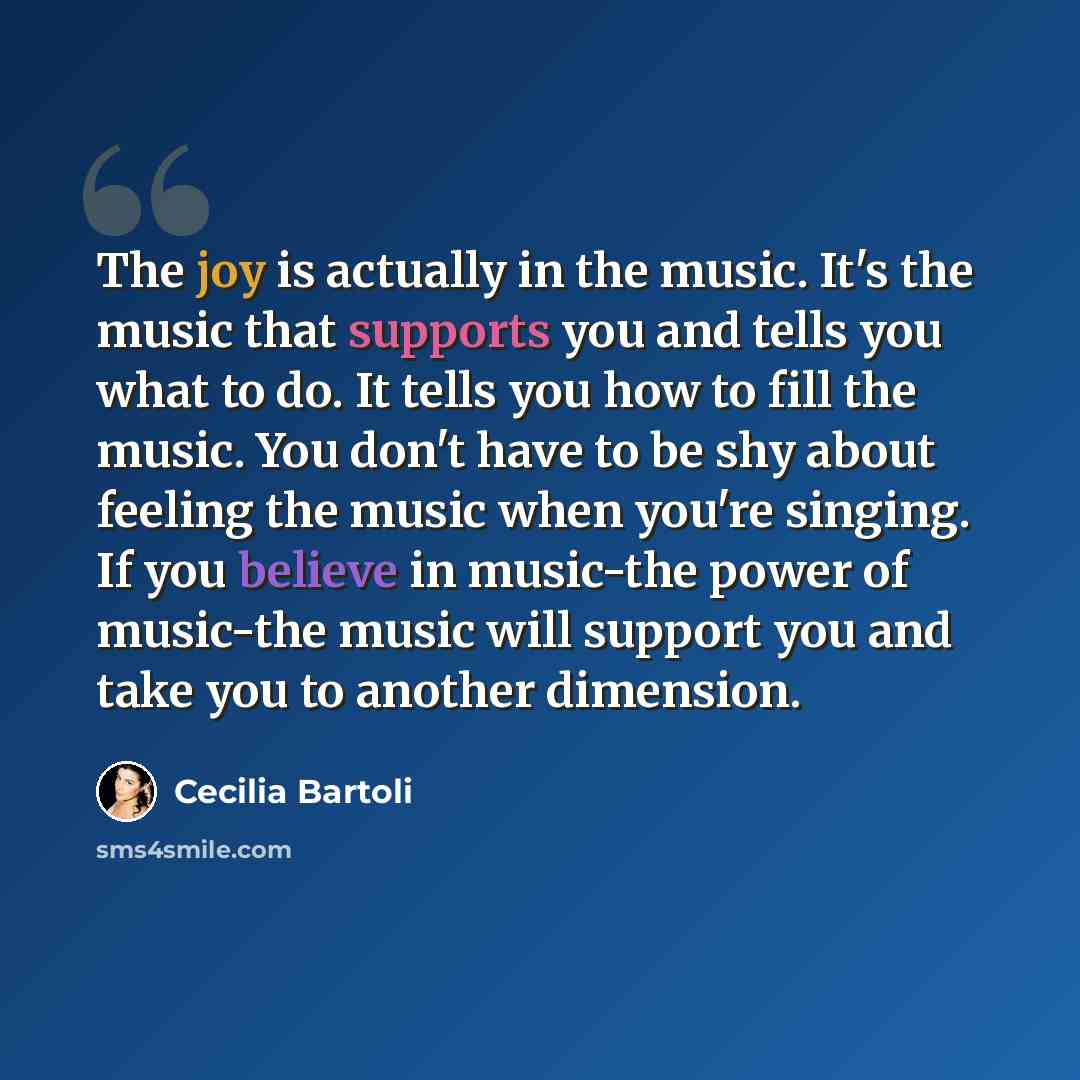 “The joy is actually in the music. It's the music that supports you and tells you what to do. It tells you how to fill the music. You don't have to be shy about feeling the music when you're singing. If you believe in music-the power of music-the music will support you and take you to another…” quote by Cecilia Bartoli