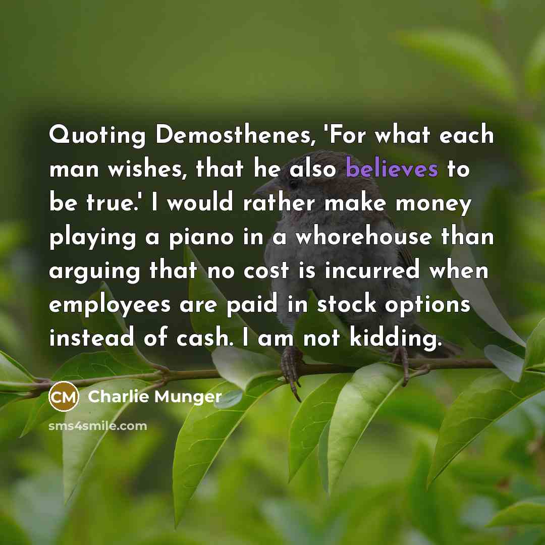“Quoting Demosthenes, 'For what each man wishes, that he also believes to be true.' I would rather make money playing a piano in a whorehouse than arguing that no cost is incurred when employees are paid in stock options instead of cash. I am not kidding.” quote by Charlie Munger
