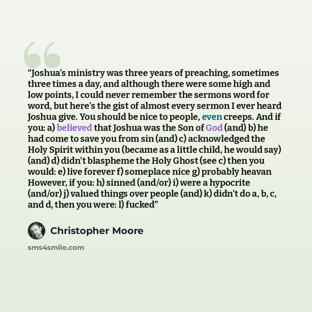 “Joshua's ministry was three years of preaching, sometimes three times a day, and although there were some high and low points, I could never remember the sermons word for word, but here's the gist of almost every sermon I ever heard Joshua give. You should be nice to people, even creeps. And if…” quote by Christopher Moore