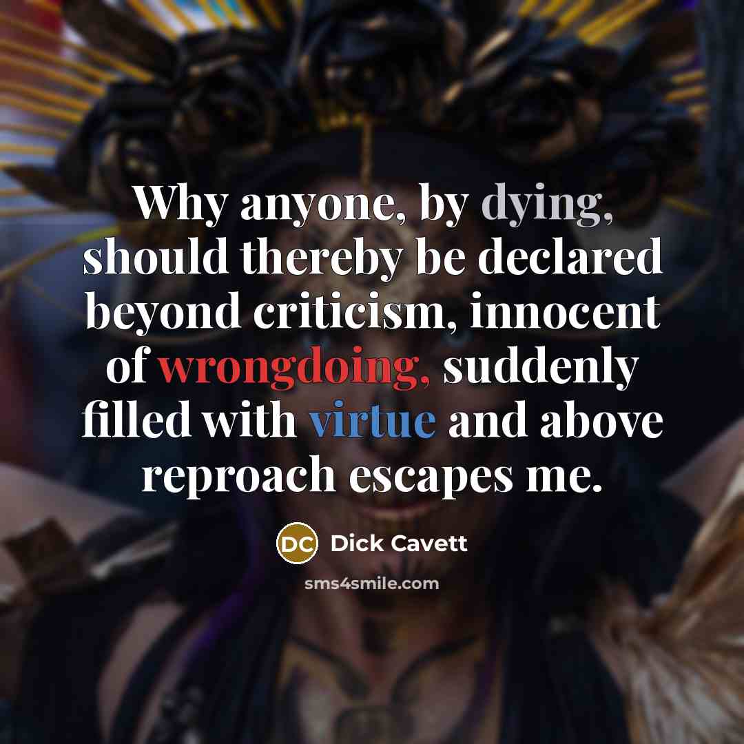 “Why anyone, by dying, should thereby be declared beyond criticism, innocent of wrongdoing, suddenly filled with virtue and above reproach escapes me.” quote by Dick Cavett