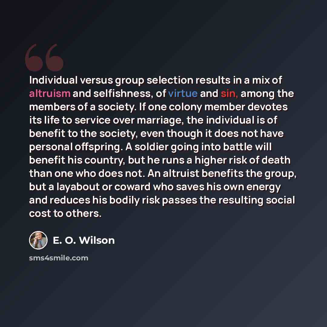“Individual versus group selection results in a mix of altruism and selfishness, of virtue and sin, among the members of a society. If one colony member devotes its life to service over marriage, the individual is of benefit to the society, even though it does not have personal offspring. A soldier…” quote by E. O. Wilson