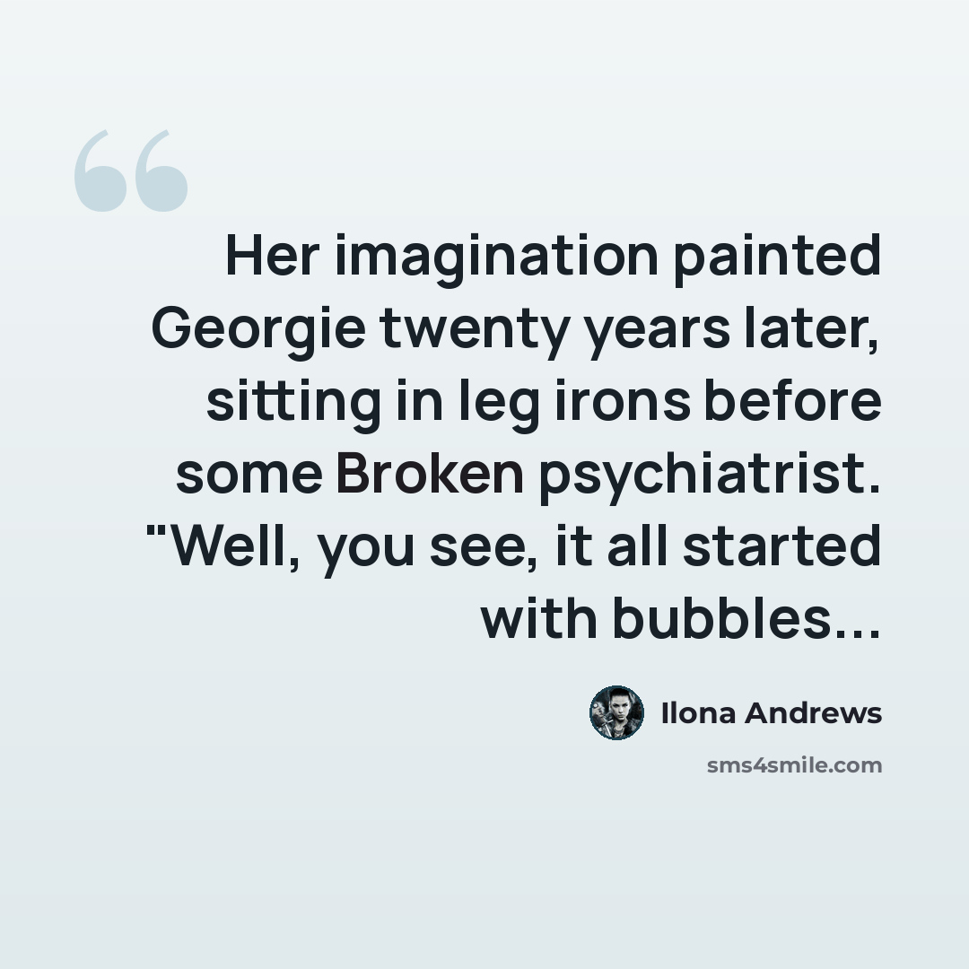 “Her imagination painted Georgie twenty years later, sitting in leg irons before some Broken psychiatrist. "Well, you see, it all started with bubbles...” quote by Ilona Andrews