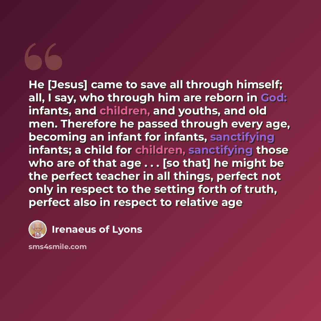 “He [Jesus] came to save all through himself; all, I say, who through him are reborn in God: infants, and children, and youths, and old men. Therefore he passed through every age, becoming an infant for infants, sanctifying infants; a child for children, sanctifying those who are of that age…” quote by Irenaeus of Lyons