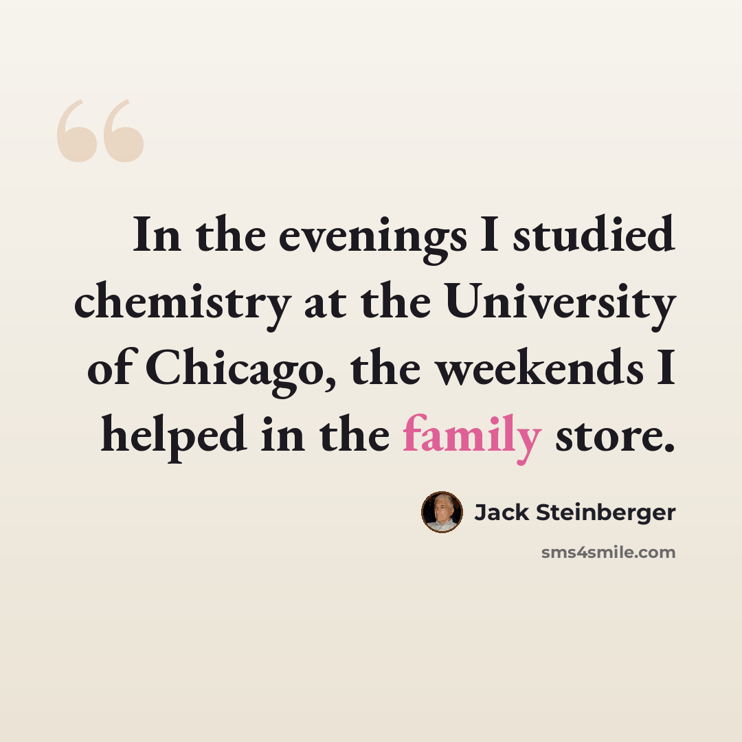 “In the evenings I studied chemistry at the University of Chicago, the weekends I helped in the family store.” quote by Jack Steinberger