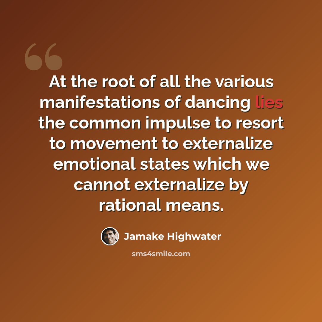 “At the root of all the various manifestations of dancing lies the common impulse to resort to movement to externalize emotional states which we cannot externalize by rational means.” quote by Jamake Highwater