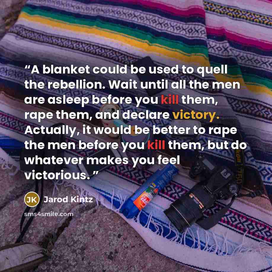 “A blanket could be used to quell the rebellion. Wait until all the men are asleep before you kill them, rape them, and declare victory. Actually, it would be better to rape the men before you kill them, but do whatever makes you feel victorious.” quote by Jarod Kintz