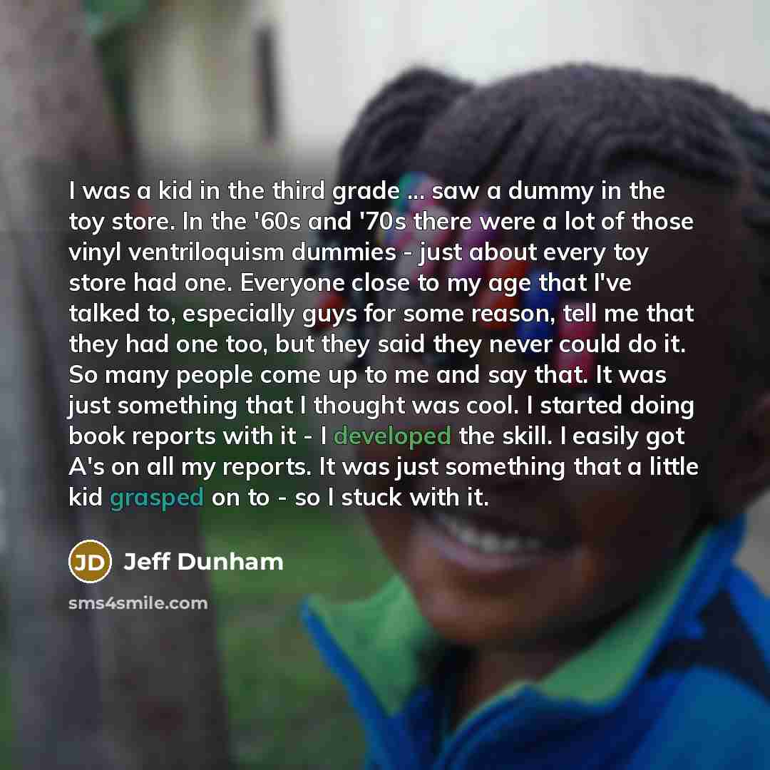 “I was a kid in the third grade ... saw a dummy in the toy store. In the '60s and '70s there were a lot of those vinyl ventriloquism dummies - just about every toy store had one. Everyone close to my age that I've talked to, especially guys for some reason, tell me that they had one too, but they…” quote by Jeff Dunham