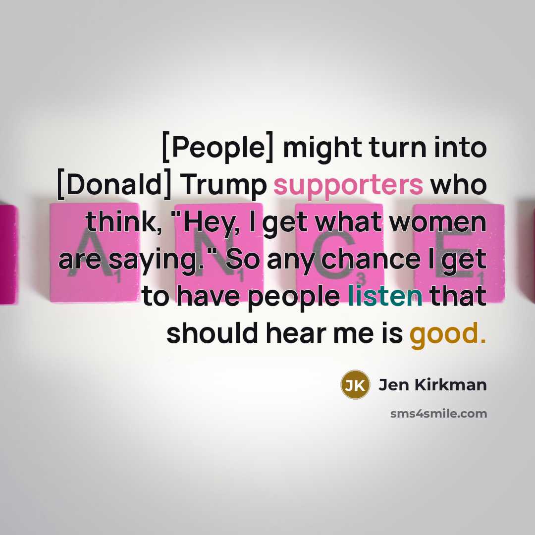 “[People] might turn into [Donald] Trump supporters who think, "Hey, I get what women are saying." So any chance I get to have people listen that should hear me is good.” quote by Jen Kirkman