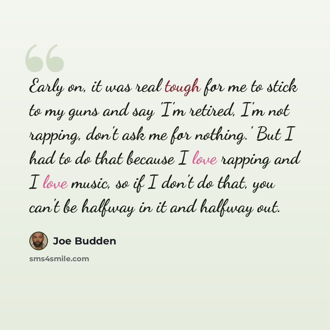 “Early on, it was real tough for me to stick to my guns and say 'I'm retired, I'm not rapping, don't ask me for nothing.' But I had to do that because I love rapping and I love music, so if I don't do that, you can't be halfway in it and halfway out.” quote by Joe Budden
