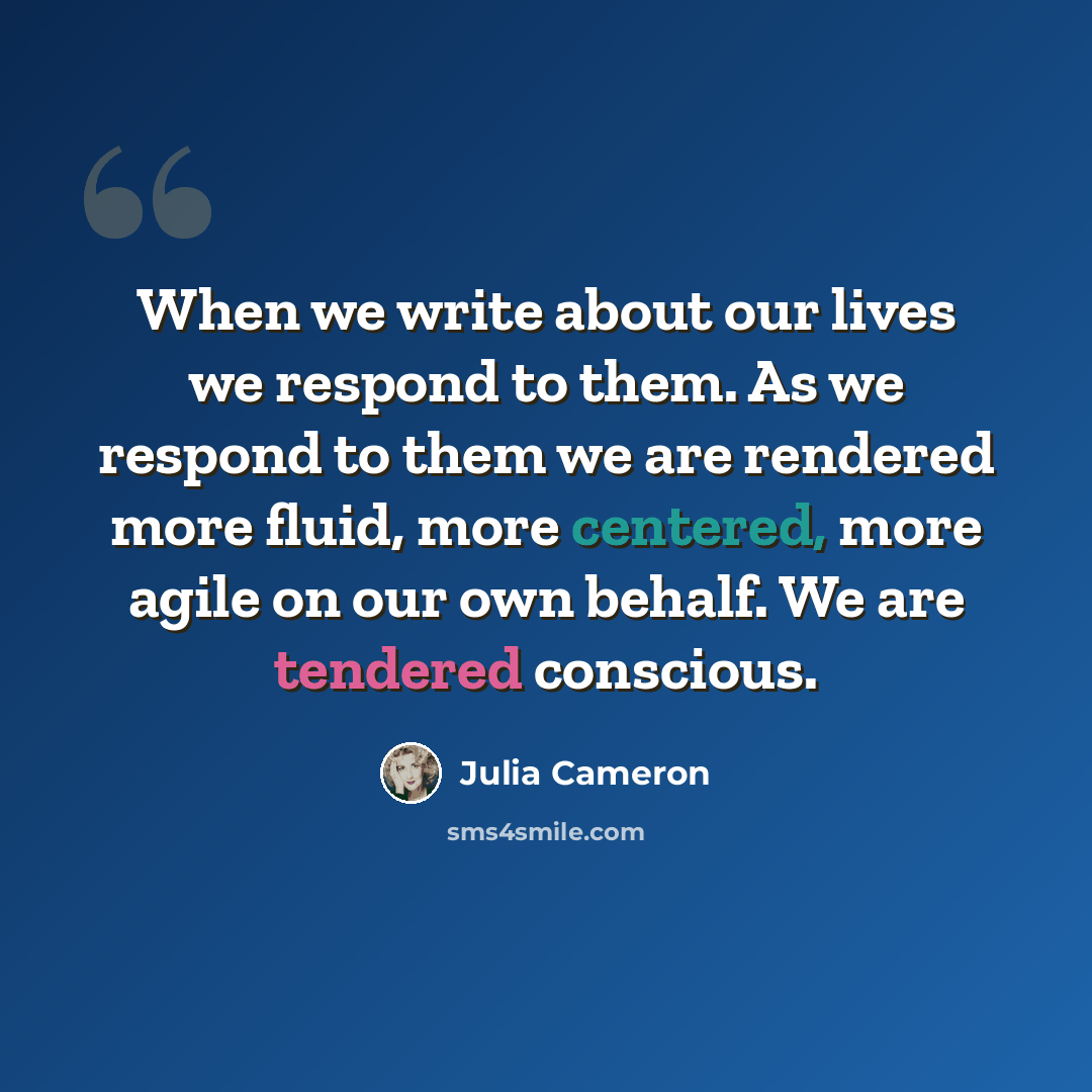 “When we write about our lives we respond to them. As we respond to them we are rendered more fluid, more centered, more agile on our own behalf. We are tendered conscious.” quote by Julia Cameron