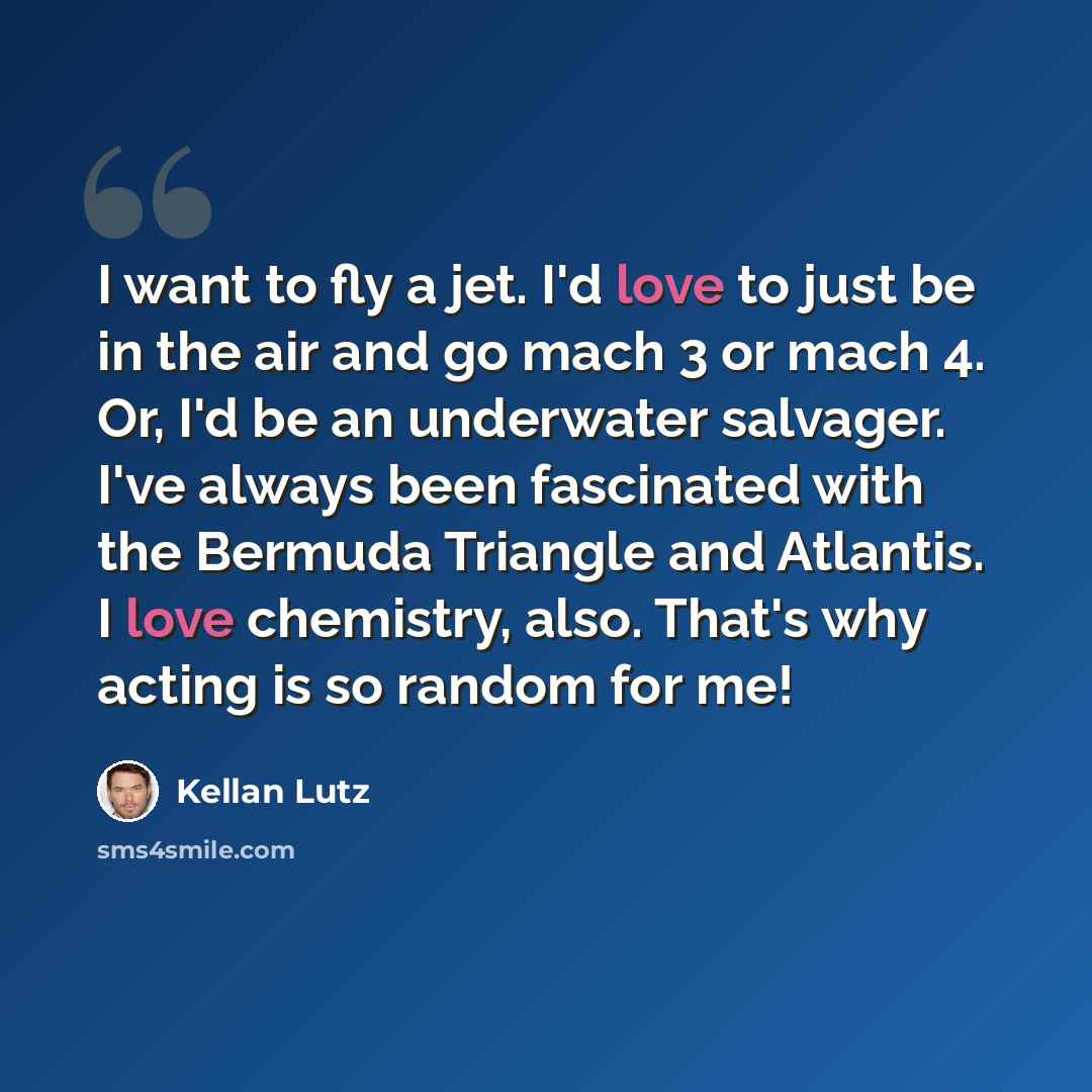 “I want to fly a jet. I'd love to just be in the air and go mach 3 or mach 4. Or, I'd be an underwater salvager. I've always been fascinated with the Bermuda Triangle and Atlantis. I love chemistry, also. That's why acting is so random for me!” quote by Kellan Lutz
