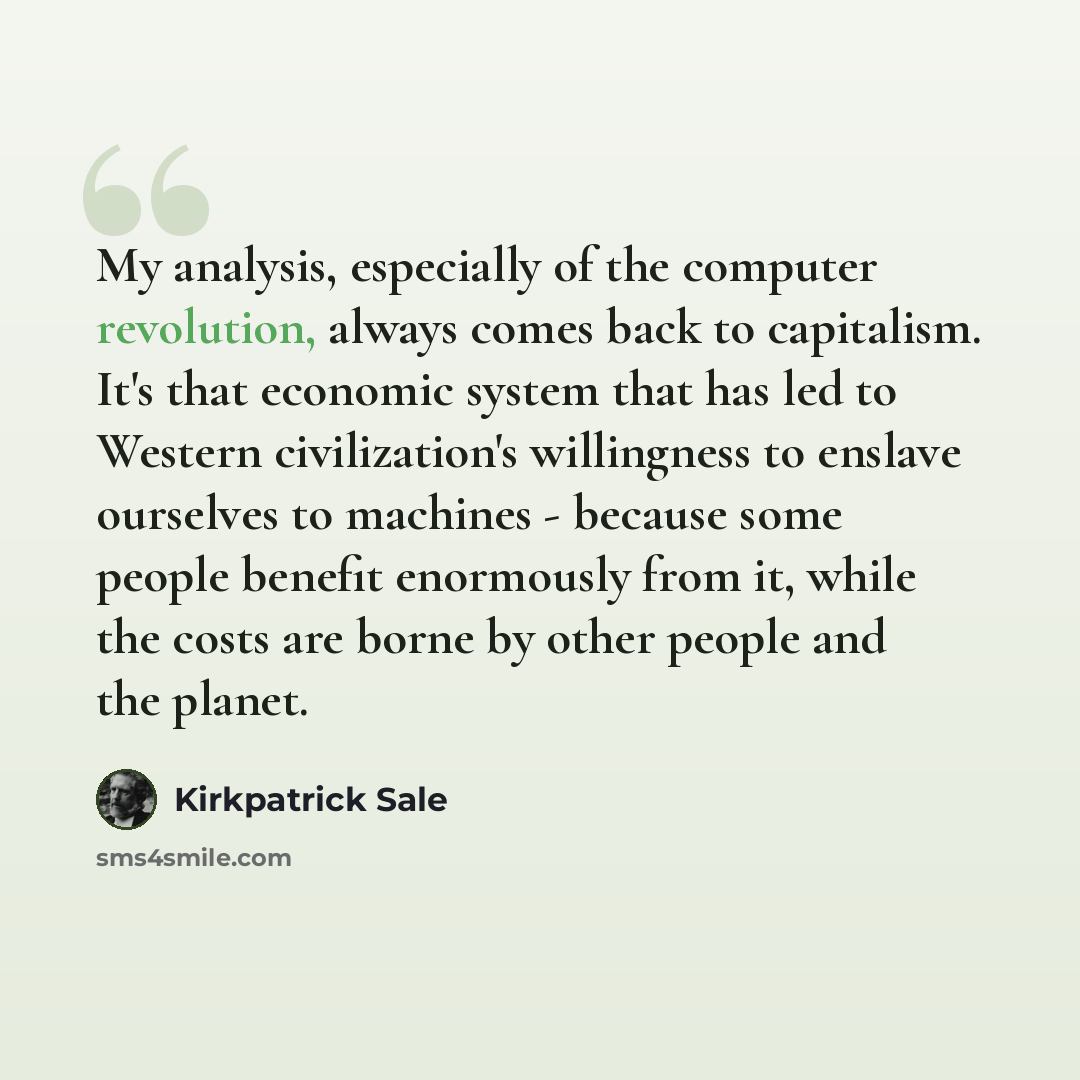 “My analysis, especially of the computer revolution, always comes back to capitalism. It's that economic system that has led to Western civilization's willingness to enslave ourselves to machines - because some people benefit enormously from it, while the costs are borne by other people and the…” quote by Kirkpatrick Sale