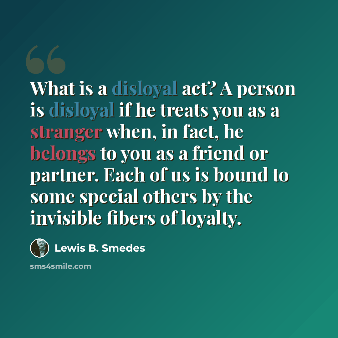 “What is a disloyal act? A person is disloyal if he treats you as a stranger when, in fact, he belongs to you as a friend or partner. Each of us is bound to some special others by the invisible fibers of loyalty.” quote by Lewis B. Smedes