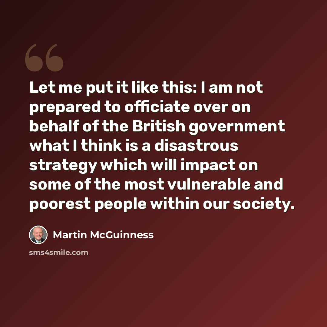 “Let me put it like this: I am not prepared to officiate over on behalf of the British government what I think is a disastrous strategy which will impact on some of the most vulnerable and poorest people within our society.” quote by Martin McGuinness