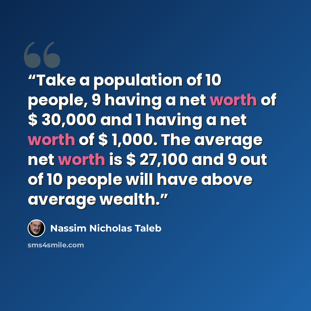 “Take a population of 10 people, 9 having a net worth of $ 30,000 and 1 having a net worth of $ 1,000. The average net worth is $ 27,100 and 9 out of 10 people will have above average wealth.” quote by Nassim Nicholas Taleb