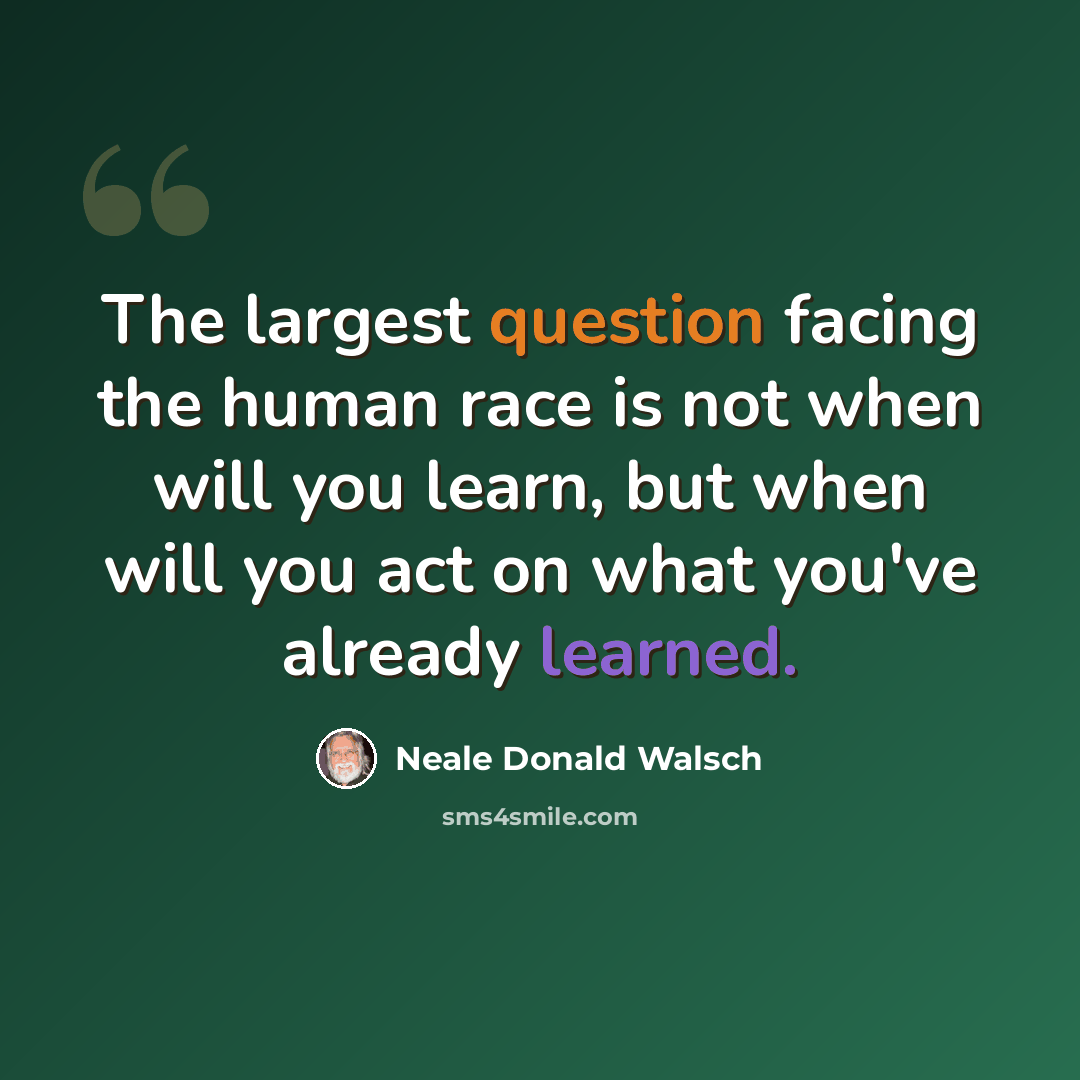 “The largest question facing the human race is not when will you learn, but when will you act on what you've already learned.” quote by Neale Donald Walsch
