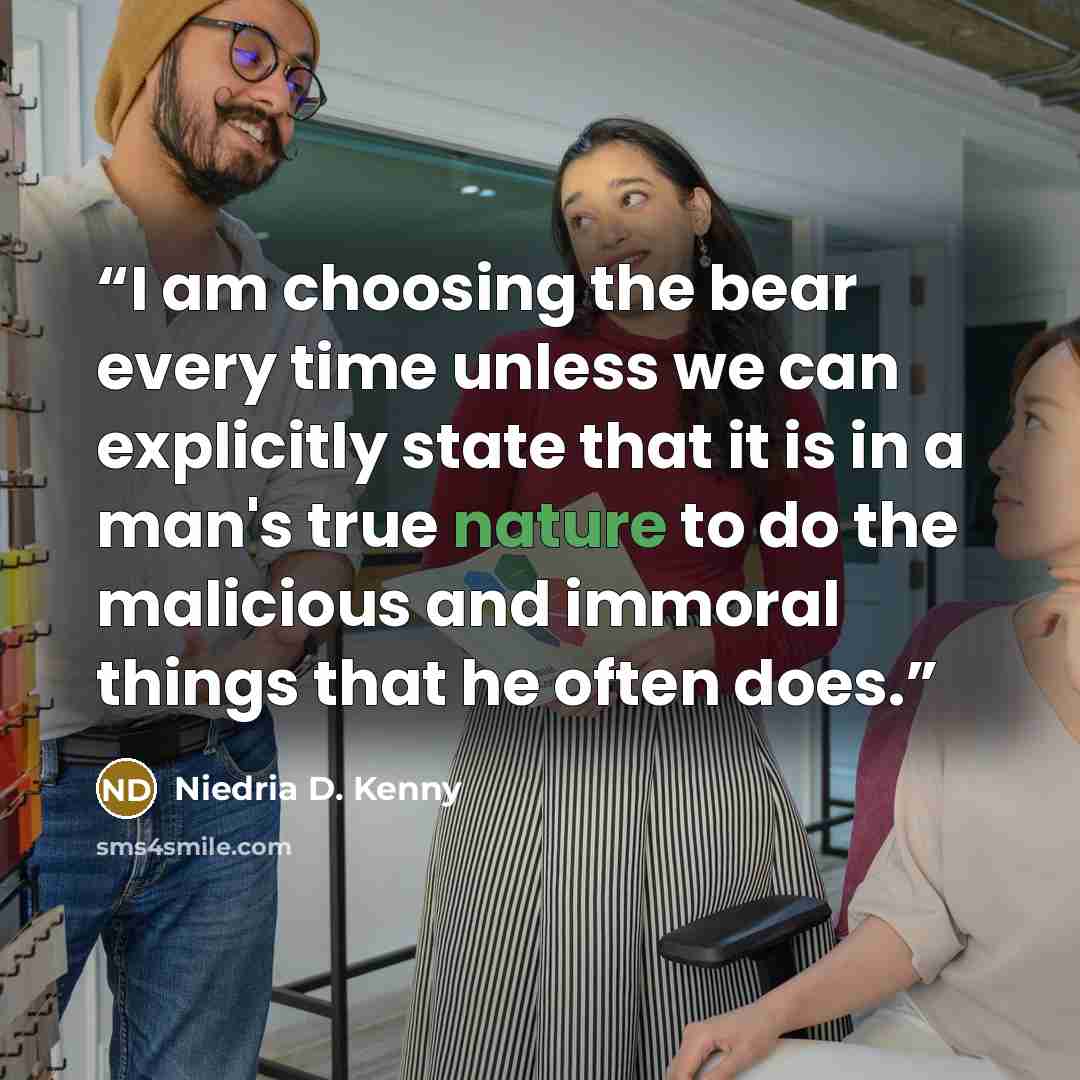 “I am choosing the bear every time unless we can explicitly state that it is in a man's true nature to do the malicious and immoral things that he often does.” quote by Niedria D. Kenny