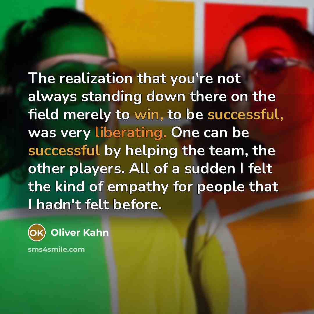 “The realization that you're not always standing down there on the field merely to win, to be successful, was very liberating. One can be successful by helping the team, the other players. All of a sudden I felt the kind of empathy for people that I hadn't felt before.” quote by Oliver Kahn