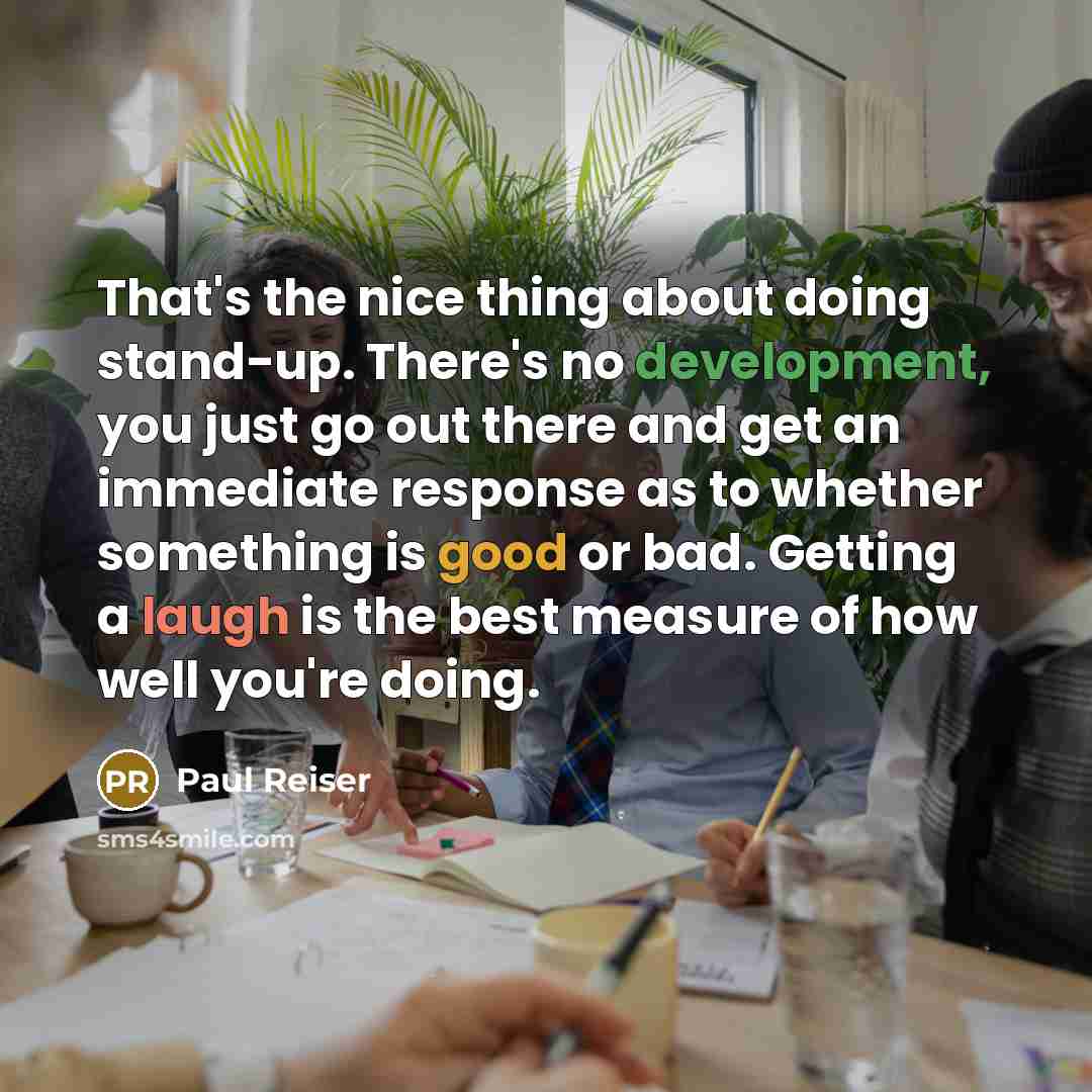 “That's the nice thing about doing stand-up. There's no development, you just go out there and get an immediate response as to whether something is good or bad. Getting a laugh is the best measure of how well you're doing.” quote by Paul Reiser