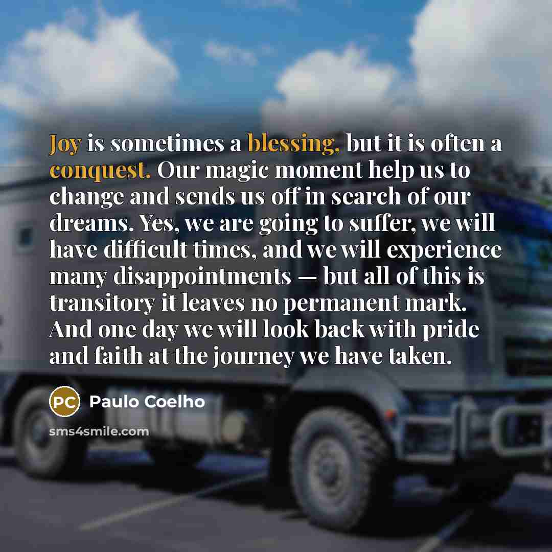 “Joy is sometimes a blessing, but it is often a conquest. Our magic moment help us to change and sends us off in search of our dreams. Yes, we are going to suffer, we will have difficult times, and we will experience many disappointments — but all of this is transitory it leaves no permanent mark…” quote by Paulo Coelho
