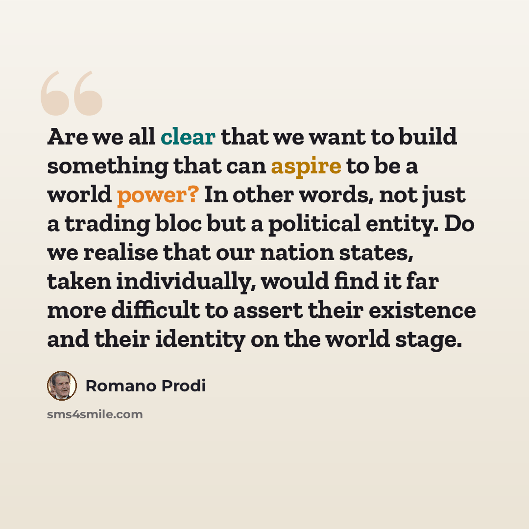 “Are we all clear that we want to build something that can aspire to be a world power? In other words, not just a trading bloc but a political entity. Do we realise that our nation states, taken individually, would find it far more difficult to assert their existence and their identity on the world…” quote by Romano Prodi