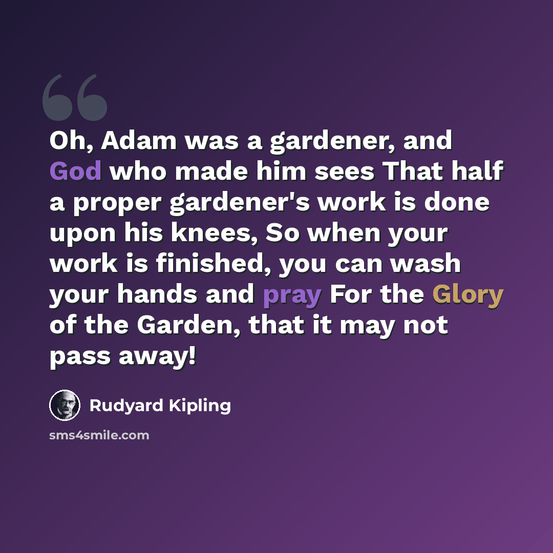 “Oh, Adam was a gardener, and God who made him sees That half a proper gardener's work is done upon his knees, So when your work is finished, you can wash your hands and pray For the Glory of the Garden, that it may not pass away!” quote by Rudyard Kipling