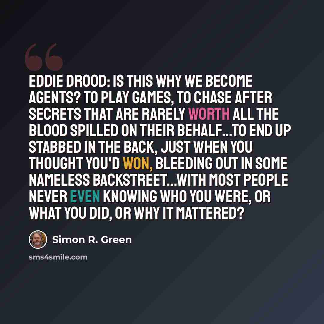 “Eddie Drood: Is this why we become agents? To play games, to chase after secrets that are rarely worth all the blood spilled on their behalf...To end up stabbed in the back, just when you thought you'd won, bleeding out in some nameless backstreet...With most people never even knowing who you…” quote by Simon R. Green