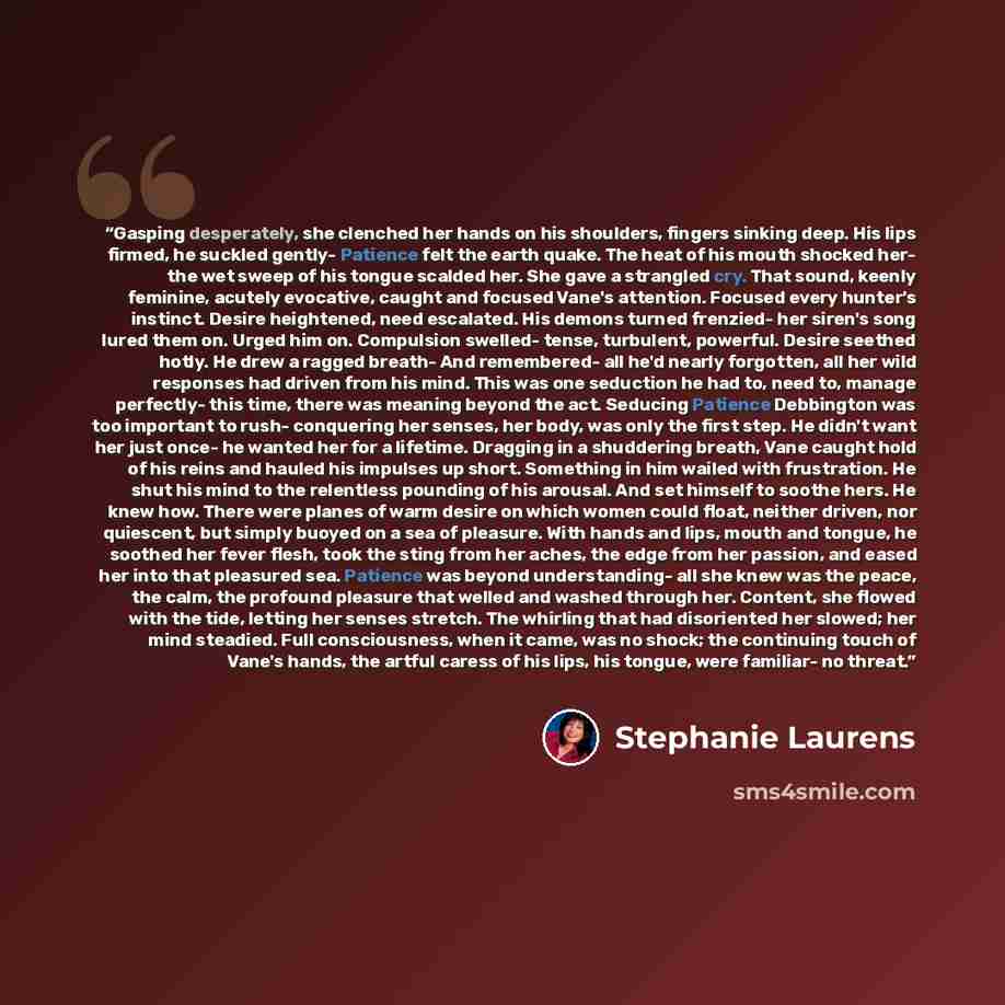 “Gasping desperately, she clenched her hands on his shoulders, fingers sinking deep. His lips firmed, he suckled gently- Patience felt the earth quake. The heat of his mouth shocked her- the wet sweep of his tongue scalded her. She gave a strangled cry. That sound, keenly feminine, acutely…” quote by Stephanie Laurens