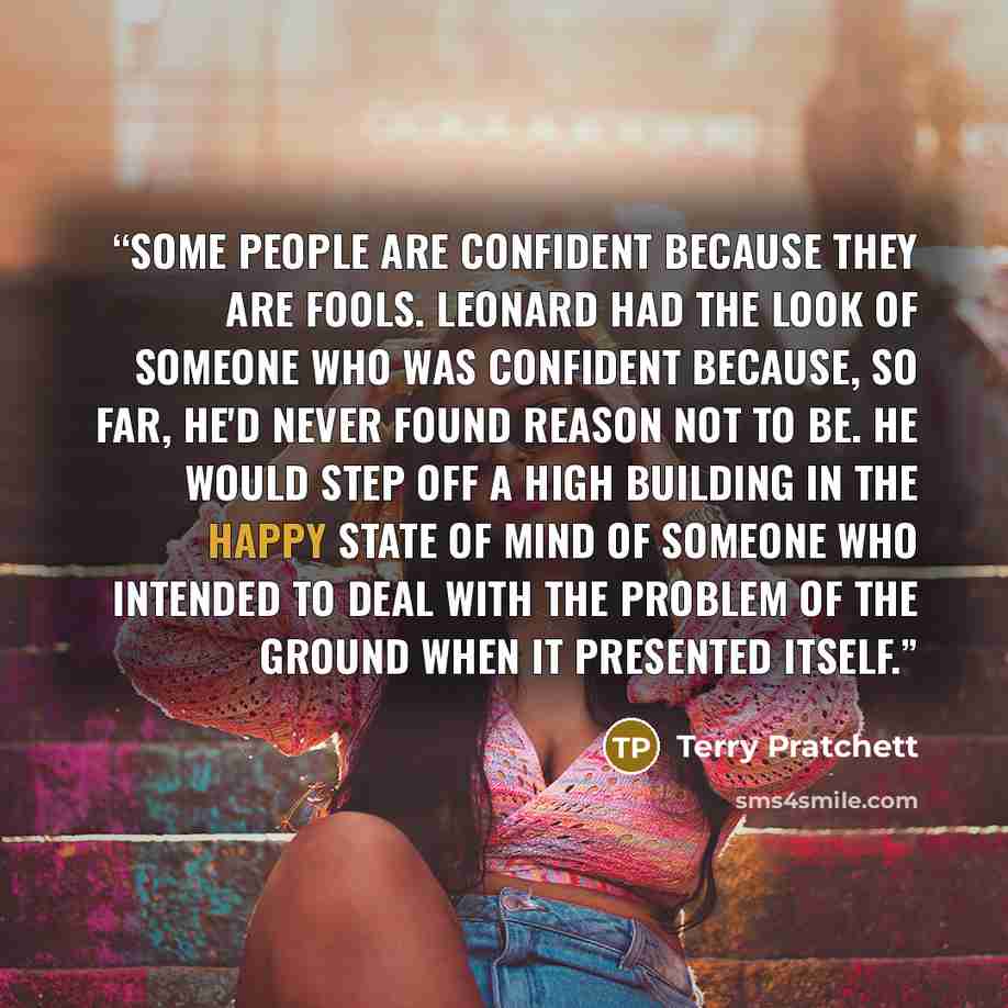 “Some people are confident because they are fools. Leonard had the look of someone who was confident because, so far, he'd never found reason not to be. He would step off a high building in the happy state of mind of someone who intended to deal with the problem of the ground when it presented…” quote by Terry Pratchett