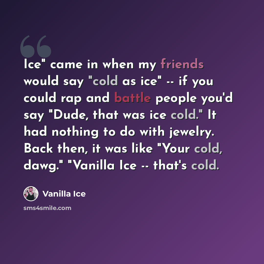 “Ice" came in when my friends would say "cold as ice" -- if you could rap and battle people you'd say "Dude, that was ice cold." It had nothing to do with jewelry. Back then, it was like "Your cold, dawg." "Vanilla Ice -- that's cold.” quote by Vanilla Ice