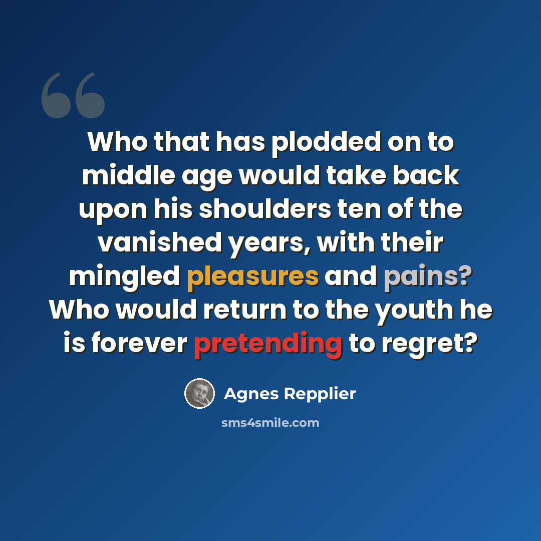 “Who that has plodded on to middle age would take back upon his shoulders ten of the vanished years, with their mingled pleasures and pains? Who would return to the youth he is forever pretending to regret?” quote by Agnes Repplier